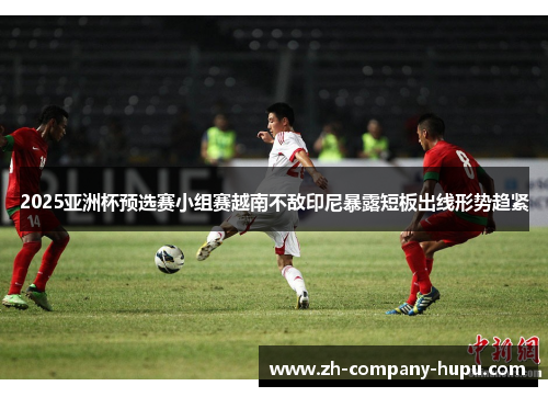 2025亚洲杯预选赛小组赛越南不敌印尼暴露短板出线形势趋紧 2025亚洲杯预选赛小组赛越南不敌印尼暴露短板出线形势趋紧