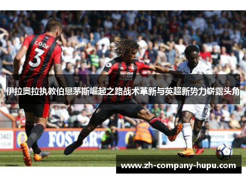 伊拉奥拉执教伯恩茅斯崛起之路战术革新与英超新势力崭露头角 伊拉奥拉执教伯恩茅斯崛起之路战术革新与英超新势力崭露头角