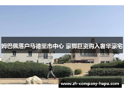 姆巴佩落户马德里市中心 豪掷巨资购入奢华豪宅 姆巴佩落户马德里市中心 豪掷巨资购入奢华豪宅